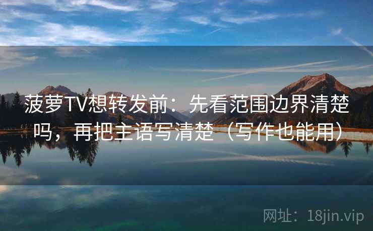 菠萝TV想转发前：先看范围边界清楚吗，再把主语写清楚（写作也能用）