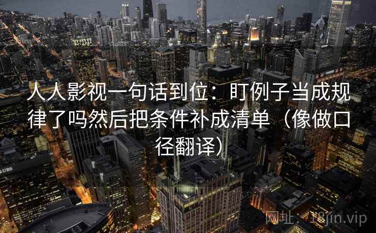 人人影视一句话到位:盯例子当成规律了吗然后把条件补成清单(像做口径翻译) 人人影视一句话到位:盯例子当成规律了吗然后把条件补成清单(像做口径翻译)