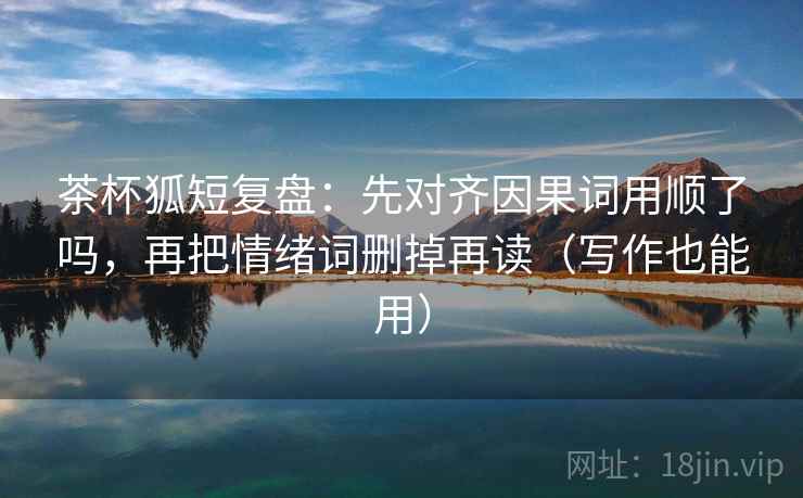 茶杯狐短复盘:先对齐因果词用顺了吗,再把情绪词删掉再读(写作也能用) 茶杯狐短复盘:先对齐因果词用顺了吗,再把情绪词删掉再读(写作也能用)