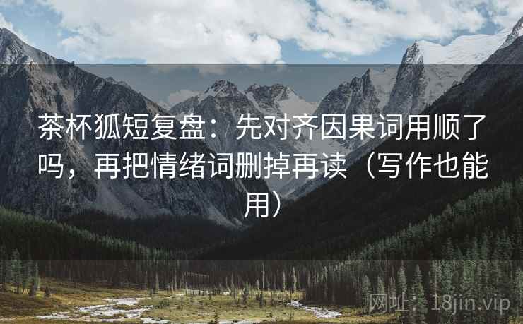 茶杯狐短复盘：先对齐因果词用顺了吗，再把情绪词删掉再读（写作也能用）