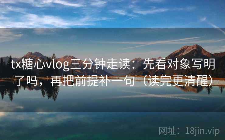 tx糖心vlog三分钟走读：先看对象写明了吗，再把前提补一句（读完更清醒）
