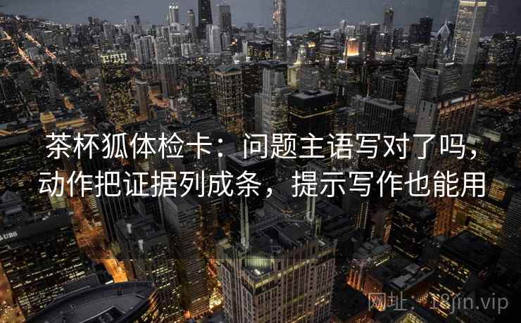 茶杯狐体检卡:问题主语写对了吗,动作把证据列成条,提示写作也能用 茶杯狐体检卡:问题主语写对了吗,动作把证据列成条,提示写作也能用