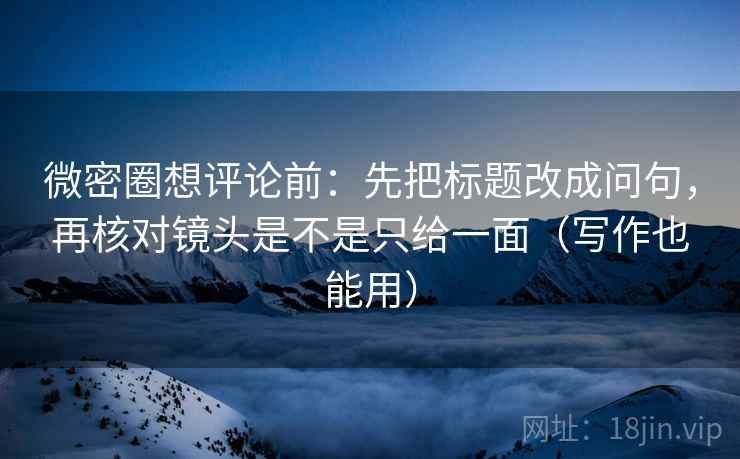 微密圈想评论前:先把标题改成问句,再核对镜头是不是只给一面(写作也能用) 微密圈想评论前:先把标题改成问句,再核对镜头是不是只给一面(写作也能用)